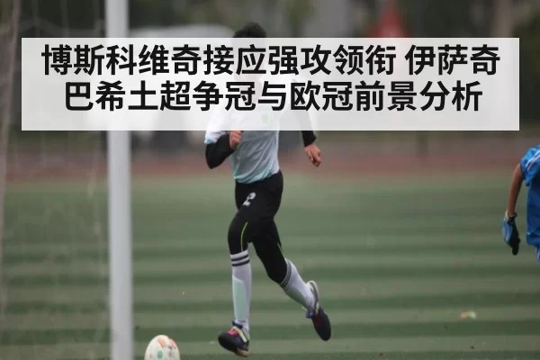 博斯科维奇接应强攻领衔 伊萨奇巴希土超争冠与欧冠前景分析 | JSEsports